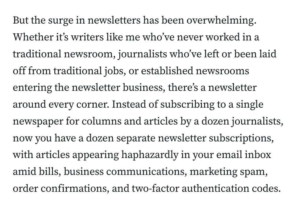 But the surge in newsletters has been overwhelming. Whether it’s writers like me who’ve never worked in a traditional newsroom, journalists who’ve left or been laid off from traditional jobs, or established newsrooms entering the newsletter business, there’s a newsletter around every corner. Instead of subscribing to a single newspaper for columns and articles by a dozen journalists, now you have a dozen separate newsletter subscriptions, with articles appearing haphazardly in your email inbox amid bills, business communications, marketing spam, order confirmations, and two-factor authentication codes.