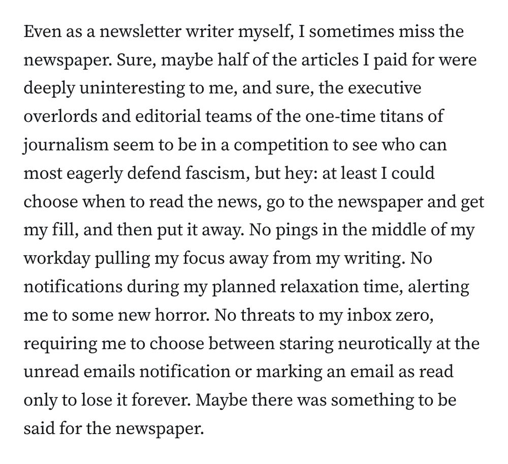 Even as a newsletter writer myself, I sometimes miss the newspaper. Sure, maybe half of the articles I paid for were deeply uninteresting to me, and sure, the executive overlords and editorial teams of the one-time titans of journalism seem to be in a competition to see who can most eagerly defend fascism, but hey: at least I could choose when to read the news, go to the newspaper and get my fill, and then put it away. No pings in the middle of my workday pulling my focus away from my writing. No notifications during my planned relaxation time, alerting me to some new horror. No threats to my inbox zero, requiring me to choose between staring neurotically at the unread emails notification or marking an email as read only to lose it forever. Maybe there was something to be said for the newspaper.