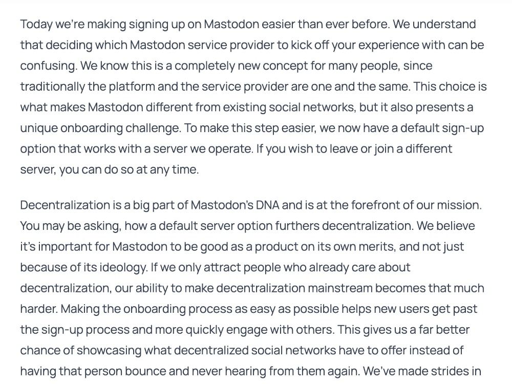 Today we’re making signing up on Mastodon easier than ever before. We understand that deciding which Mastodon service provider to kick off your experience with can be confusing. We know this is a completely new concept for many people, since traditionally the platform and the service provider are one and the same. This choice is what makes Mastodon different from existing social networks, but it also presents a unique onboarding challenge. To make this step easier, we now have a default sign-up option that works with a server we operate. If you wish to leave or join a different server, you can do so at any time.

Decentralization is a big part of Mastodon’s DNA and is at the forefront of our mission. You may be asking, how a default server option furthers decentralization. We believe it’s important for Mastodon to be good as a product on its own merits, and not just because of its ideology. If we only attract people who already care about decentralization, our ability to make decentral