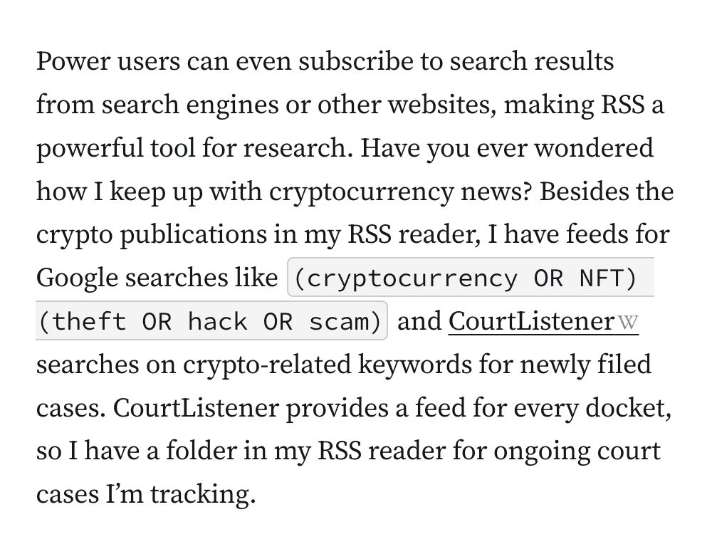 Power users can even subscribe to search results from search engines or other websites, making RSS a powerful tool for research. Have you ever wondered how I keep up with cryptocurrency news? Besides the crypto publications in my RSS reader, I have feeds for Google searches like&nbsp;(cryptocurrency OR NFT) (theft OR hack OR scam)&nbsp;and&nbsp;CourtListener&nbsp;searches on crypto-related keywords for newly filed cases. CourtListener provides a feed for every docket, so I have a folder in my RSS reader for ongoing court cases I’m tracking.