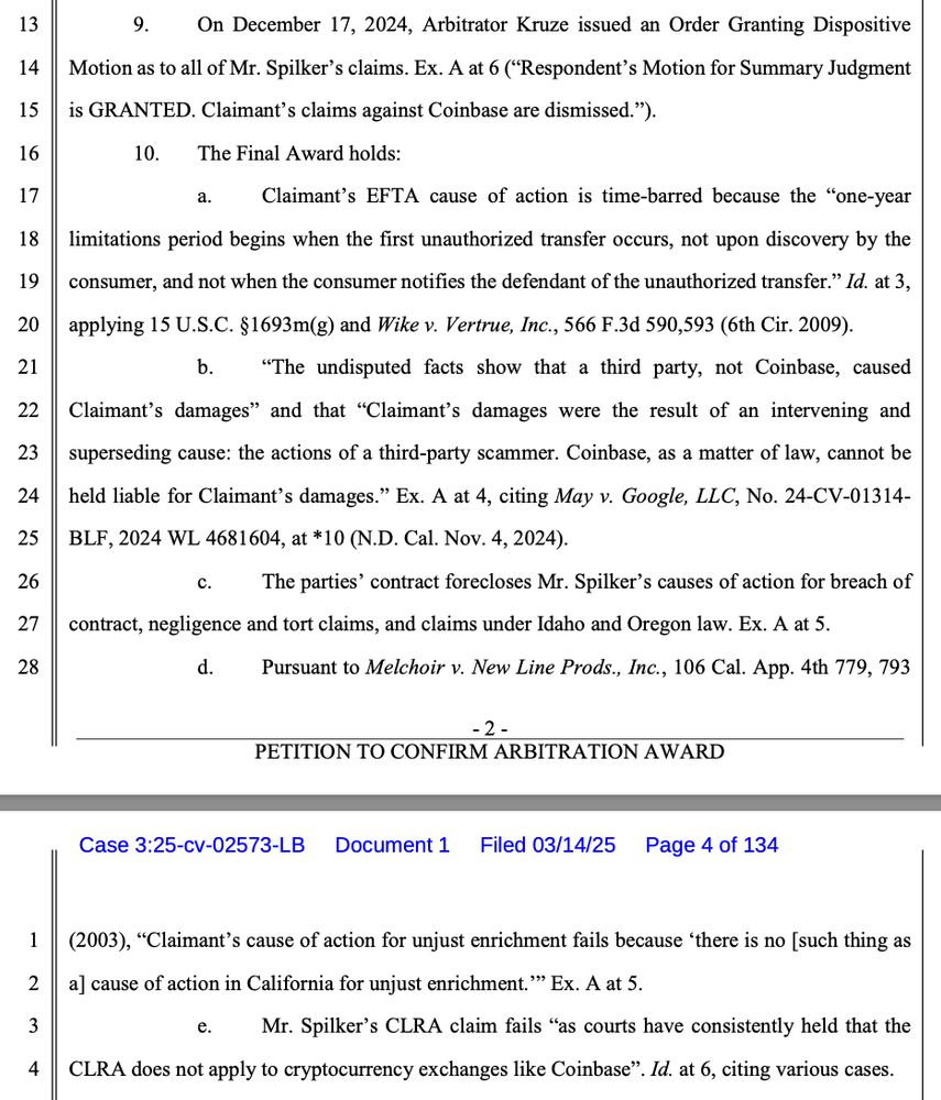 9. On December 17, 2024, Arbitrator Kruze issued an Order Granting Dispositive Motion as to all of Mr. Spilker’s claims. Ex. A at 6 (“Respondent’s Motion for Summary Judgment is GRANTED. Claimant’s claims against Coinbase are dismissed.”). 10. The Final Award holds: a. Claimant’s EFTA cause of action is time-barred because the “one-year limitations period begins when the first unauthorized transfer occurs, not upon discovery by the consumer, and not when the consumer notifies the defendant of the unauthorized transfer.” Id. at 3, applying 15 U.S.C. §1693m(g) and Wike v. Vertrue, Inc., 566 F.3d 590,593 (6th Cir. 2009). b. “The undisputed facts show that a third party, not Coinbase, caused Claimant’s damages” and that “Claimant’s damages were the result of an intervening and superseding cause: the actions of a third-party scammer. Coinbase, as a matter of law, cannot be held liable for Claimant’s damages.” Ex. A at 4, citing May v. Google, LLC, No. 24-CV-01314- BLF, 2024 WL 4681604, at *