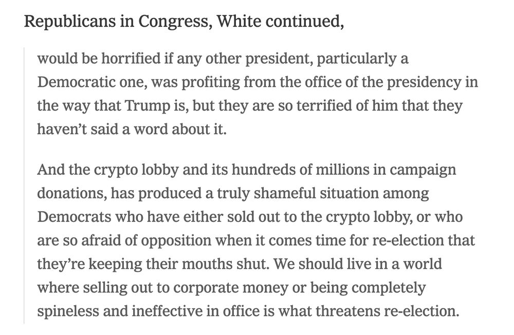 Republicans in Congress, White continued,
would be horrified if any other president, particularly a Democratic one, was profiting from the office of the presidency in the way that Trump is, but they are so terrified of him that they haven’t said a word about it.
And the crypto lobby and its hundreds of millions in campaign donations, has produced a truly shameful situation among Democrats who have either sold out to the crypto lobby, or who are so afraid of opposition when it comes time for re-election that they’re keeping their mouths shut. We should live in a world where selling out to corporate money or being completely spineless and ineffective in office is what threatens re-election.
