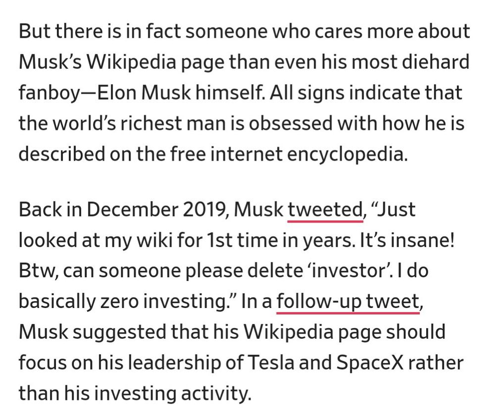 But there is in fact someone who cares more about Musk’s Wikipedia page than even his most diehard fanboy—Elon Musk himself. All signs indicate that the world’s richest man is obsessed with how he is described on the free internet encyclopedia.

Back in December 2019, Musk tweeted, “Just looked at my wiki for 1st time in years. It’s insane! Btw, can someone please delete ‘investor’. I do basically zero investing.” In a follow-up tweet, Musk suggested that his Wikipedia page should focus on his leadership of Tesla and SpaceX rather than his investing activity.