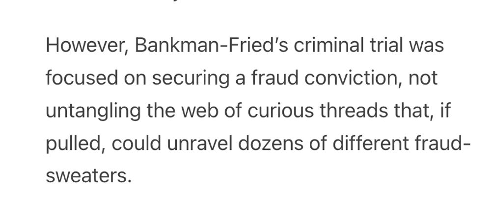 However, Bankman-Fried’s criminal trial was focused on securing a fraud conviction, not untangling the web of curious threads that, if pulled, could unravel dozens of different fraud-sweaters.