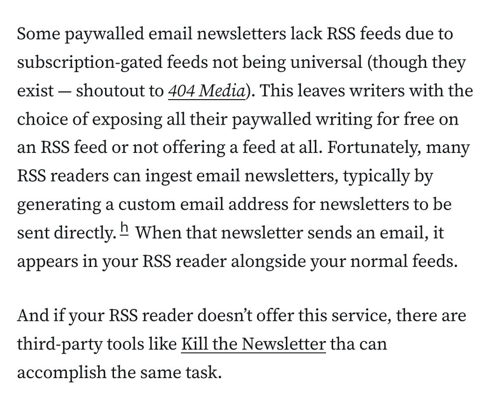 Some paywalled email newsletters lack RSS feeds due to subscription-gated feeds not being universal (though they exist — shoutout to 404 Media). This leaves writers with the choice of exposing all their paywalled writing for free on an RSS feed or not offering a feed at all. Fortunately, many RSS readers can ingest email newsletters, typically by generating a custom email address for newsletters to be sent directly.h When that newsletter sends an email, it appears in your RSS reader alongside your normal feeds.

And if your RSS reader doesn’t offer this service, there are third-party tools like Kill the Newsletter tha can accomplish the same task.