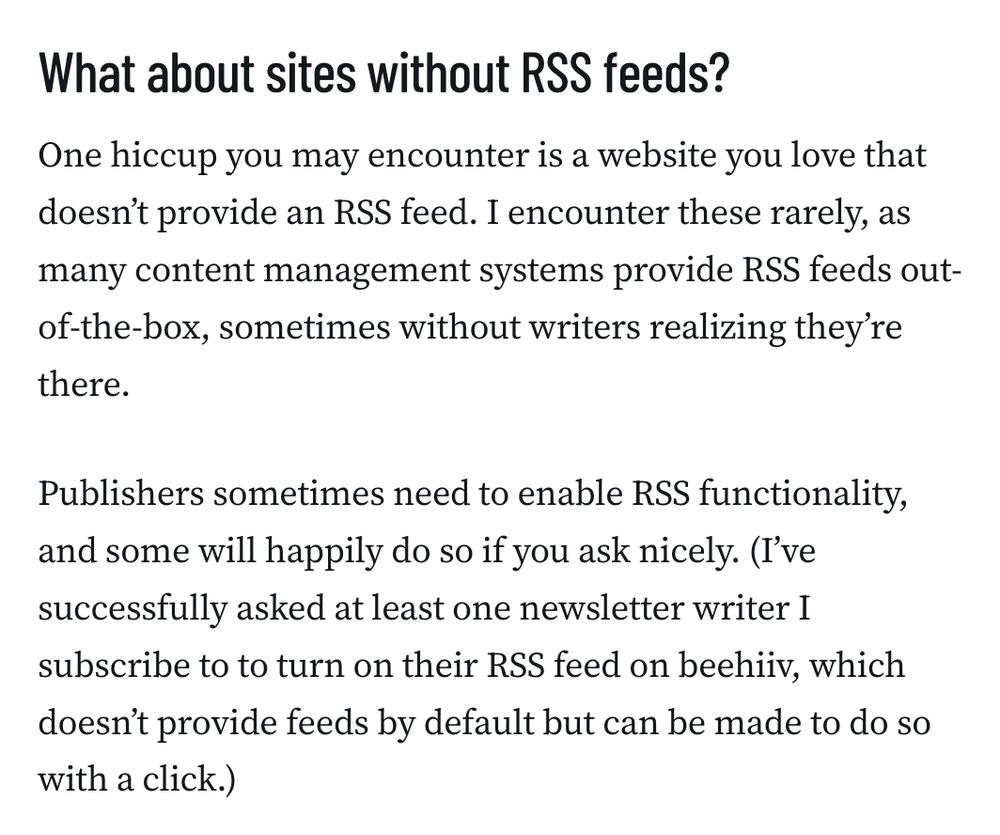 What about sites without RSS feeds?
One hiccup you may encounter is a website you love that doesn’t provide an RSS feed. I encounter these rarely, as many content management systems provide RSS feeds out-of-the-box, sometimes without writers realizing they’re there.

Publishers sometimes need to enable RSS functionality, and some will happily do so if you ask nicely. (I’ve successfully asked at least one newsletter writer I subscribe to to turn on their RSS feed on beehiiv, which doesn’t provide feeds by default but can be made to do so with a click.)