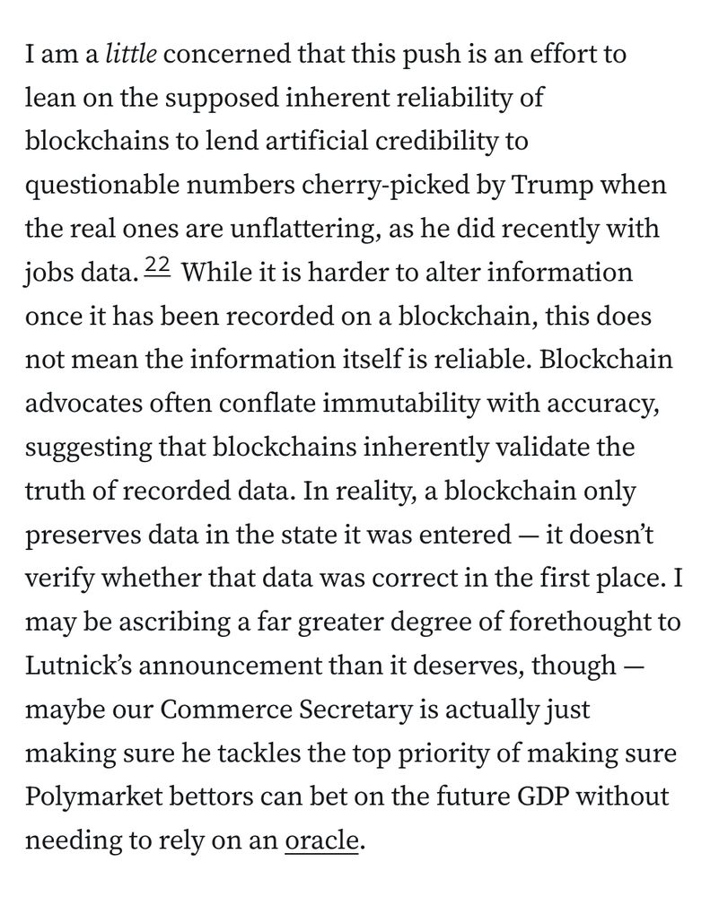 I am a little concerned that this push is an effort to lean on the supposed inherent reliability of blockchains to lend artificial credibility to questionable numbers cherry-picked by Trump when the real ones are unflattering, as he did recently with jobs data.22 While it is harder to alter information once it has been recorded on a blockchain, this does not mean the information itself is reliable. Blockchain advocates often conflate immutability with accuracy, suggesting that blockchains inherently validate the truth of recorded data. In reality, a blockchain only preserves data in the state it was entered — it doesn’t verify whether that data was correct in the first place. I may be ascribing a far greater degree of forethought to Lutnick’s announcement than it deserves, though — maybe our Commerce Secretary is actually just making sure he tackles the top priority of making sure Polymarket bettors can bet on the future GDP without needing to rely on an oracle. 