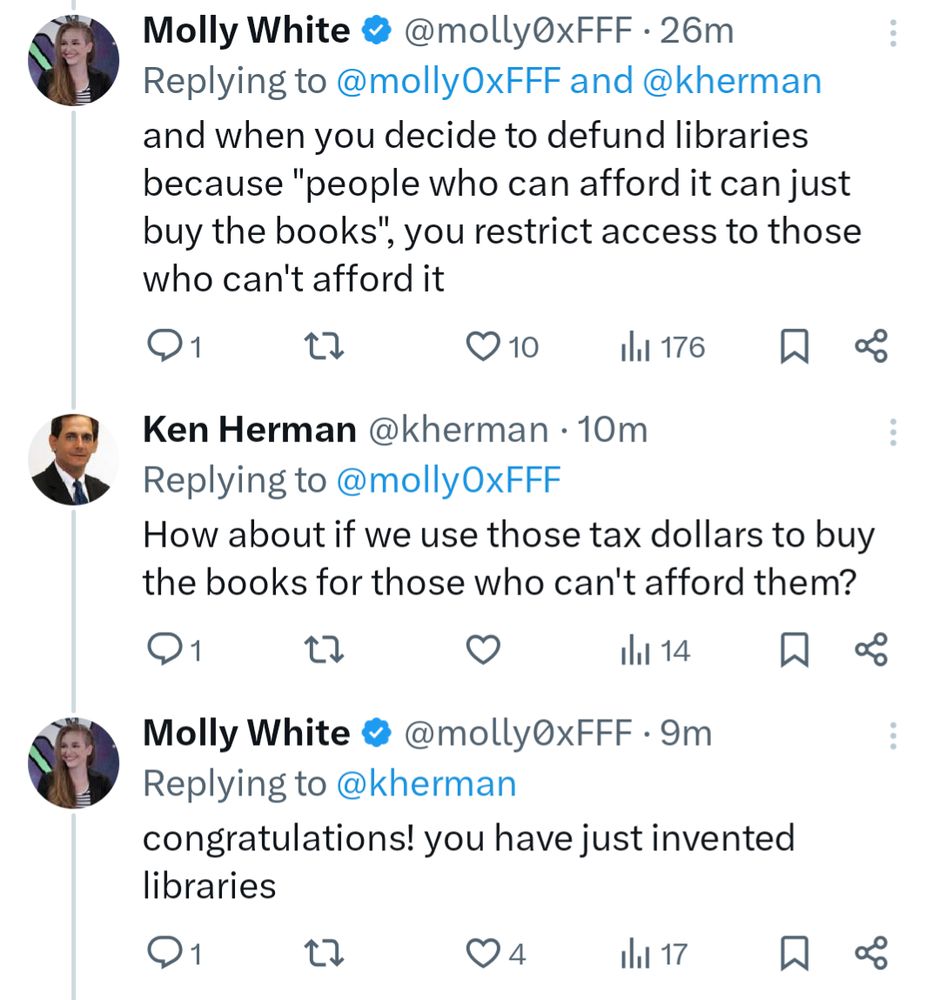 Tweet thread: Molly White @molly0xFFF 37m
and when you decide to defund libraries because "people who can afford it can just buy the books", you restrict access to those who can't afford it

Ken Herman @kherman 21m
How about if we use those tax dollars to buy the books for those who can't afford them?

Molly White @molly0xFFF
congratulations! you have just invented libraries