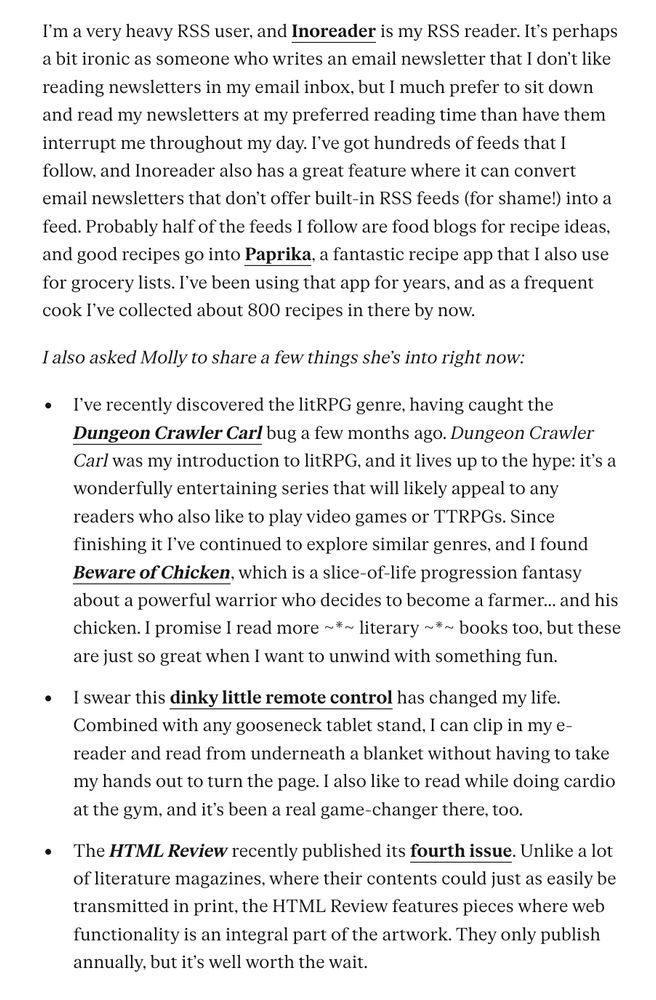 I’m a very heavy RSS user, and Inoreader is my RSS reader. It’s perhaps a bit ironic as someone who writes an email newsletter that I don’t like reading newsletters in my email inbox, but I much prefer to sit down and read my newsletters at my preferred reading time than have them interrupt me throughout my day. I’ve got hundreds of feeds that I follow, and Inoreader also has a great feature where it can convert email newsletters that don’t offer built-in RSS feeds (for shame!) into a feed. Probably half of the feeds I follow are food blogs for recipe ideas, and good recipes go into Paprika, a fantastic recipe app that I also use for grocery lists. I’ve been using that app for years, and as a frequent cook I’ve collected about 800 recipes in there by now. I also asked Molly to share a few things she’s into right now: I’ve recently discovered the litRPG genre, having caught the Dungeon Crawler Carl bug a few months ago. Dungeon Crawler Carl was my introduction to litRPG, and it lives up to the hype: it’s a wonderfully entertaining series that will likely appeal to any readers who also like to play video games or TTRPGs. Since finishing it I’ve continued to explore similar genres, and I found Beware of Chicken, which is a slice-of-life progression fantasy about a powerful warrior who decides to become a farmer... and his chicken. I promise I read more ~*~ literary ~*~ books too, but these are just so great when I want to unwind with something fun. I swear this dinky little remote control has changed my life. Combined with any gooseneck tablet stand, I can clip in my e-reader and read from underneath a blanket without having to take my hands out to turn the page. I also like to read while doing cardio at the gym, and it’s been a real game-changer there, too. The HTML Review recently published its fourth issue. Unlike a lot of literature magazines, where their contents could just as easily be transmitted in print, the HTML Review features pieces where web functionality …
