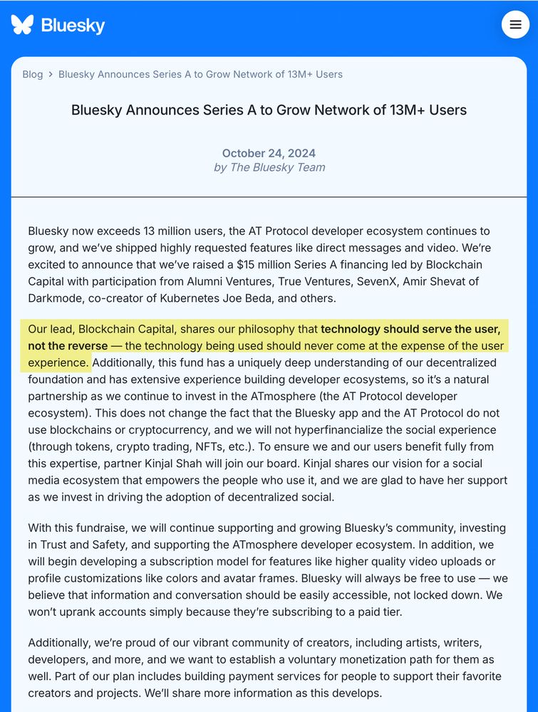 Bluesky Announces Series A to Grow Network of 13M+ Users
October 24, 2024

by The Bluesky Team

Bluesky now exceeds 13 million users, the AT Protocol developer ecosystem continues to grow, and we’ve shipped highly requested features like direct messages and video. We’re excited to announce that we’ve raised a $15 million Series A financing led by Blockchain Capital with participation from Alumni Ventures, True Ventures, SevenX, Amir Shevat of Darkmode, co-creator of Kubernetes Joe Beda, and others.

Our lead, Blockchain Capital, shares our philosophy that technology should serve the user, not the reverse — the technology being used should never come at the expense of the user experience. Additionally, this fund has a uniquely deep understanding of our decentralized foundation and has extensive experience building developer ecosystems, so it’s a natural partnership as we continue to invest in the ATmosphere (the AT Protocol developer ecosystem). This does not change the fact that the Bl