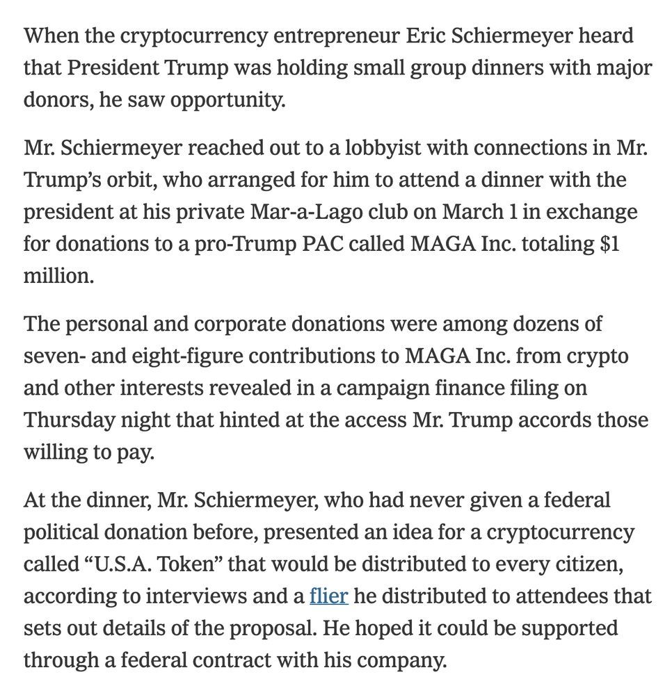 When the cryptocurrency entrepreneur Eric Schiermeyer heard that President Trump was holding small group dinners with major donors, he saw opportunity.
Mr. Schiermeyer reached out to a lobbyist with connections in Mr. Trump’s orbit, who arranged for him to attend a dinner with the president at his private Mar-a-Lago club on March 1 in exchange for donations to a pro-Trump PAC called MAGA Inc. totaling $1 million.
The personal and corporate donations were among dozens of seven- and eight-figure contributions to MAGA Inc. from crypto and other interests revealed in a campaign finance filing on Thursday night that hinted at the access Mr. Trump accords those willing to pay.
At the dinner, Mr. Schiermeyer, who had never given a federal political donation before, presented an idea for a cryptocurrency called “U.S.A. Token” that would be distributed to every citizen, according to interviews and a flier he distributed to attendees that sets out details of the proposal. He hoped it could be su