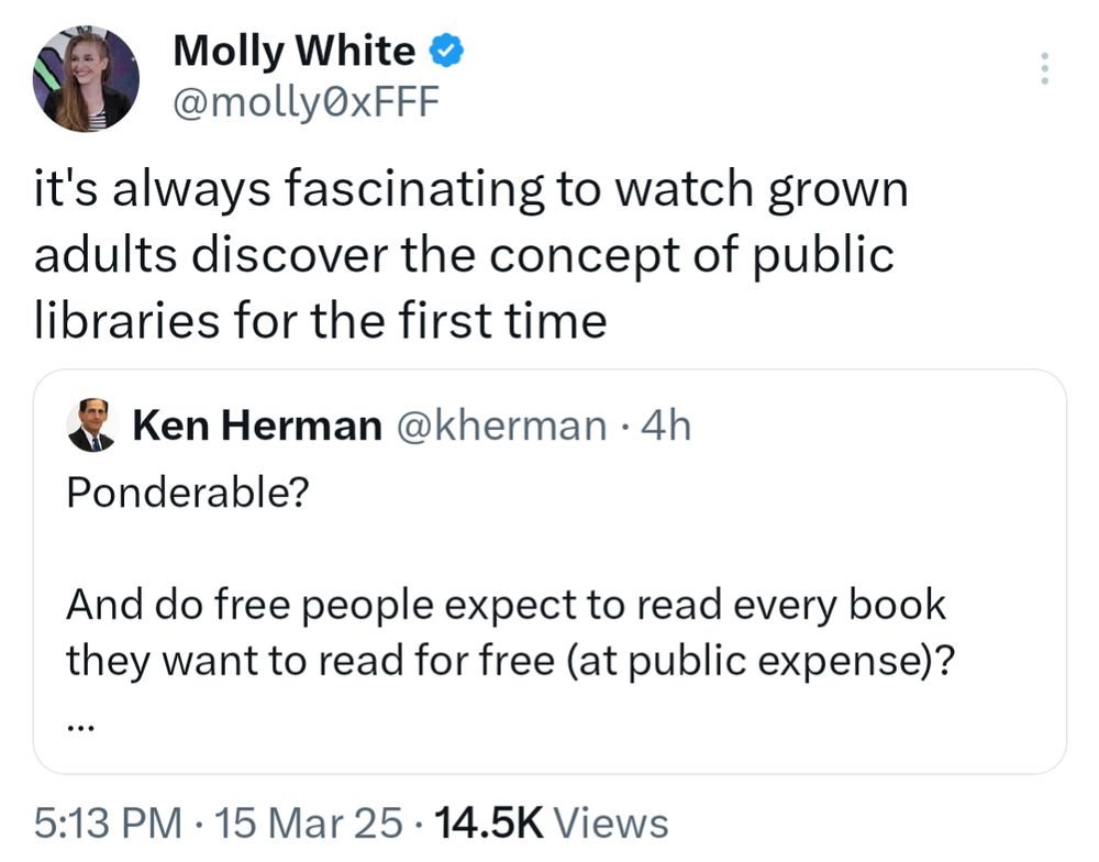 Tweet by Molly White @molly0xFFF
it's always fascinating to watch grown adults discover the concept of public libraries for the first time
    
Quoted tweet by Ken Herman @kherman
Ponderable?

And do free people expect to read every book they want to read for free (at public expense)?

After all, many people who write and produce the books do expect a return on their effort and investment. 

Just a thought.