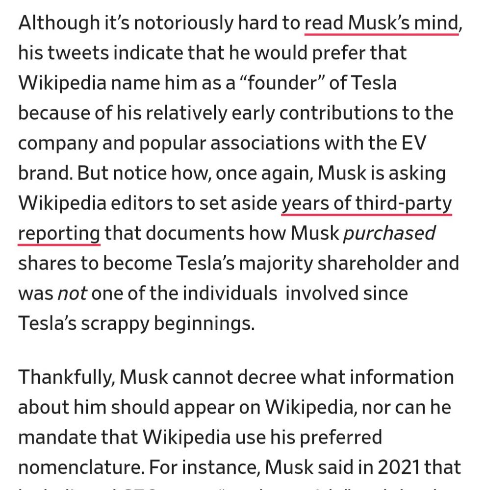 Although it’s notoriously hard to read Musk’s mind, his tweets indicate that he would prefer that Wikipedia name him as a “founder” of Tesla because of his relatively early contributions to the company and popular associations with the EV brand. But notice how, once again, Musk is asking Wikipedia editors to set aside years of third-party reporting that documents how Musk purchased shares to become Tesla’s majority shareholder and was not one of the individuals  involved since Tesla’s scrappy beginnings.

Thankfully, Musk cannot decree what information about him should appear on Wikipedia, nor can he mandate that Wikipedia use his preferred nomenclature. 