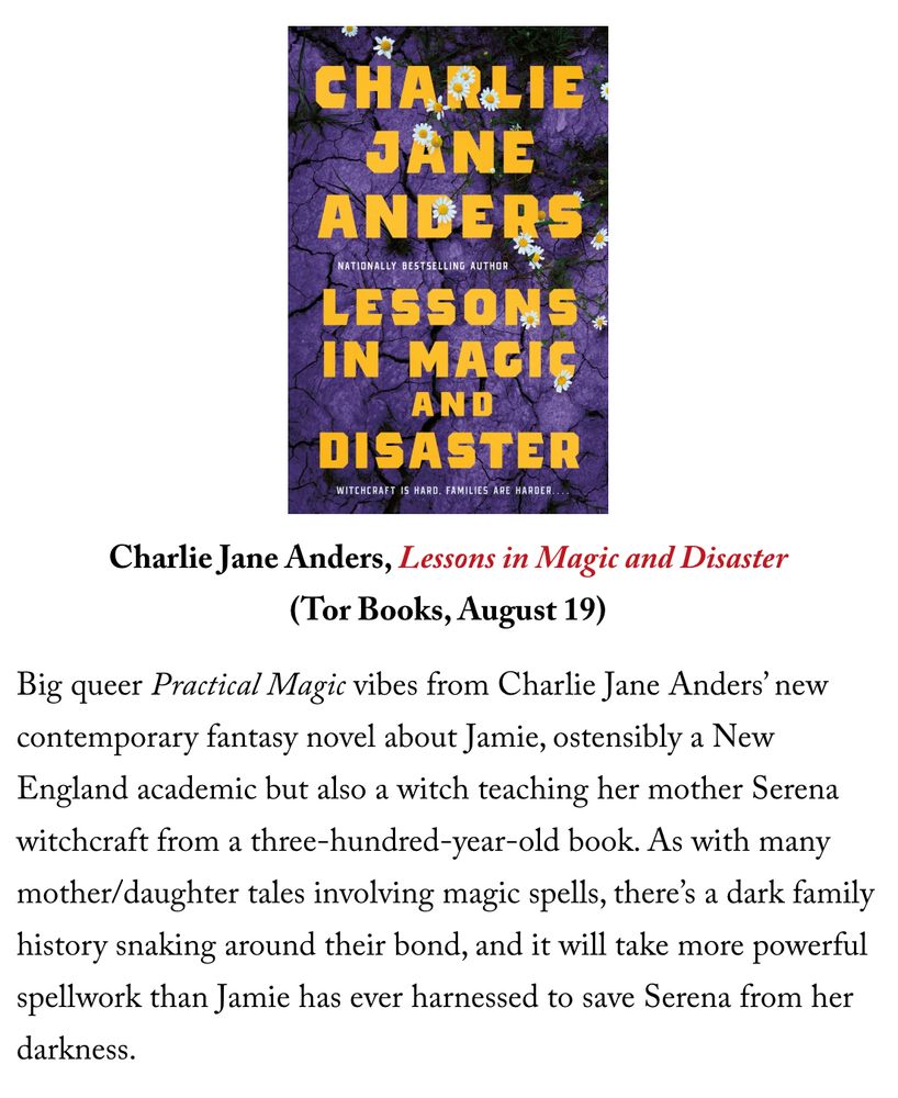 Charlie Jane Anders, Lessons in Magic and Disaster
(Tor Books, August 19)

Big queer Practical Magic vibes from Charlie Jane Anders’ new contemporary fantasy novel about Jamie, ostensibly a New England academic but also a witch teaching her mother Serena witchcraft from a three-hundred-year-old book. As with many mother/daughter tales involving magic spells, there’s a dark family history snaking around their bond, and it will take more powerful spellwork than Jamie has ever harnessed to save Serena from her darkness.