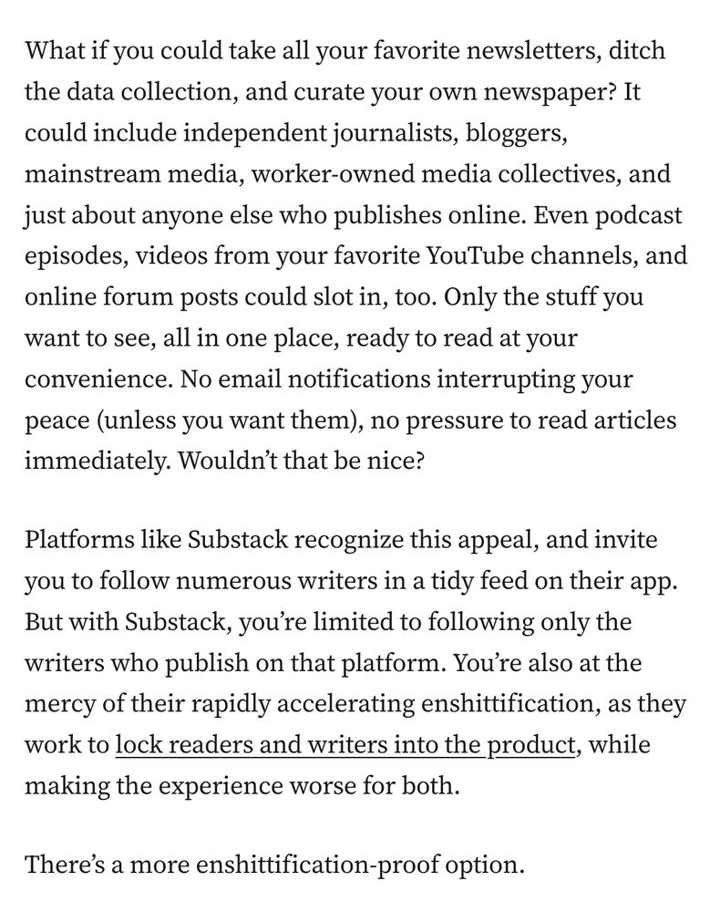 What if you could take all your favorite newsletters, ditch the data collection, and curate your own newspaper? It could include independent journalists, bloggers, mainstream media, worker-owned media collectives, and just about anyone else who publishes online. Even podcast episodes, videos from your favorite YouTube channels, and online forum posts could slot in, too. Only the stuff you want to see, all in one place, ready to read at your convenience. No email notifications interrupting your peace (unless you want them), no pressure to read articles immediately. Wouldn’t that be nice?

Platforms like Substack recognize this appeal, and invite you to follow numerous writers in a tidy feed on their app. But with Substack, you’re limited to following only the writers who publish on that platform. You’re also at the mercy of their rapidly accelerating enshittification, as they work to lock readers and writers into the product, while making the experience worse for both.

There’s a more enshittification-proof option.