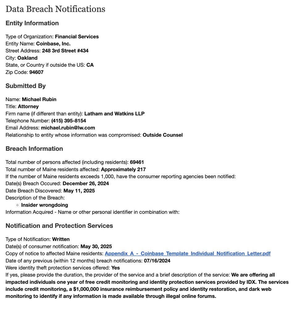 Data Breach Notifications
Entity Information
Type of Organization: Financial Services
Entity Name: Coinbase, Inc.
Street Address: 248 3rd Street #434
City: Oakland
State, or Country if outside the US: CA
Zip Code: 94607
Submitted By
Name: Michael Rubin
Title: Attorney
Firm name (if different than entity): Latham and Watkins LLP
Telephone Number: (415) 395-8154
Email Address: michael.rubin@lw.com
Relationship to entity whose information was compromised: Outside Counsel
Breach Information
Total number of persons affected (including residents): 69461
Total number of Maine residents affected: Approximately 217
If the number of Maine residents exceeds 1,000, have the consumer reporting agencies been notified:
Date(s) Breach Occured: December 26, 2024
Date Breach Discovered: May 11, 2025
Description of the Breach:
Insider wrongdoing
Information Acquired - Name or other personal identifier in combination with:
Notification and Protection Services
Type of Notification: Written
Date(s) of consu