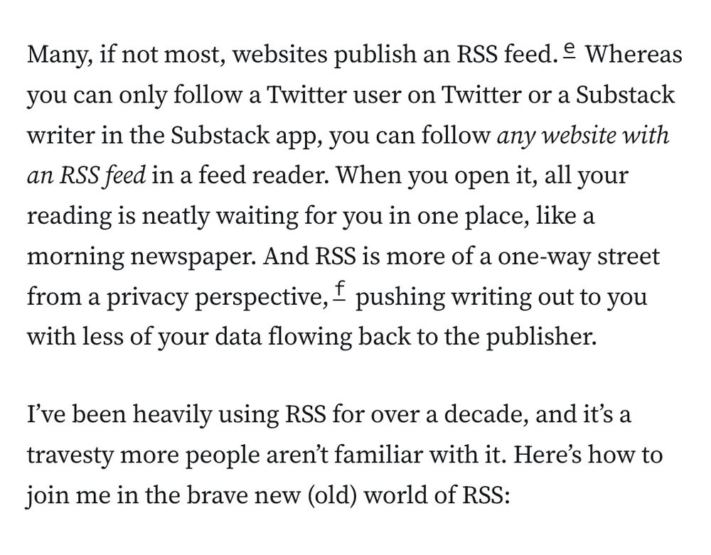 Many, if not most, websites publish an RSS feed.e Whereas you can only follow a Twitter user on Twitter or a Substack writer in the Substack app, you can follow any website with an RSS feed in a feed reader. When you open it, all your reading is neatly waiting for you in one place, like a morning newspaper. And RSS is more of a one-way street from a privacy perspective,f pushing writing out to you with less of your data flowing back to the publisher.

I’ve been heavily using RSS for over a decade, and it’s a travesty more people aren’t familiar with it. Here’s how to join me in the brave new (old) world of RSS: