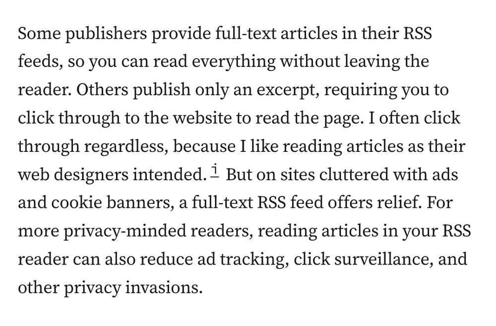 Some publishers provide full-text articles in their RSS feeds, so you can read everything without leaving the reader. Others publish only an excerpt, requiring you to click through to the website to read the page. I often click through regardless, because I like reading articles as their web designers intended.i But on sites cluttered with ads and cookie banners, a full-text RSS feed offers relief. For more privacy-minded readers, reading articles in your RSS reader can also reduce ad tracking, click surveillance, and other privacy invasions.