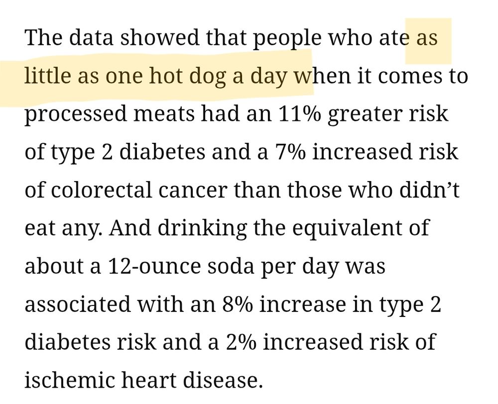 The data showed that people who ate as little as one hot dog a day when it comes to processed meats had an 11% greater risk of type 2 diabetes and a 7% increased risk of colorectal cancer than those who didn’t eat any. And drinking the equivalent of about a 12-ounce soda per day was associated with an 8% increase in type 2 diabetes risk and a 2% increased risk of ischemic heart disease.