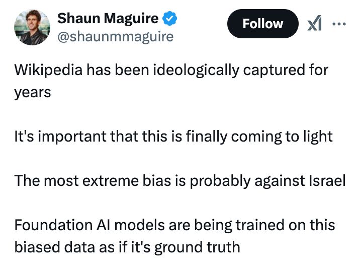 Shaun Maguire
@shaunmmaguire
Wikipedia has been ideologically captured for years

It's important that this is finally coming to light

The most extreme bias is probably against Israel

Foundation AI models are being trained on this biased data as if it's ground truth