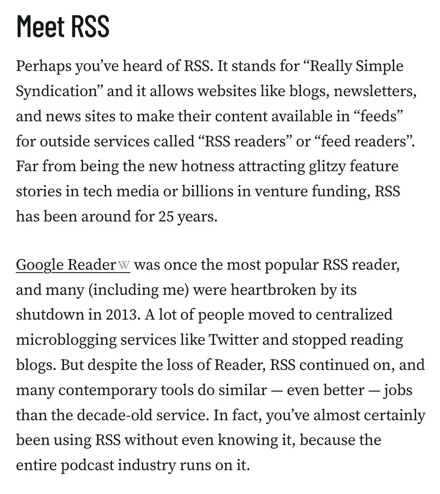 Meet RSS
Perhaps you’ve heard of RSS. It stands for “Really Simple Syndication” and it allows websites like blogs, newsletters, and news sites to make their content available in “feeds” for outside services called “RSS readers” or “feed readers”. Far from being the new hotness attracting glitzy feature stories in tech media or billions in venture funding, RSS has been around for 25 years.

Google Reader was once the most popular RSS reader, and many (including me) were heartbroken by its shutdown in 2013. A lot of people moved to centralized microblogging services like Twitter and stopped reading blogs. But despite the loss of Reader, RSS continued on, and many contemporary tools do similar — even better — jobs than the decade-old service. In fact, you’ve almost certainly been using RSS without even knowing it, because the entire podcast industry runs on it.