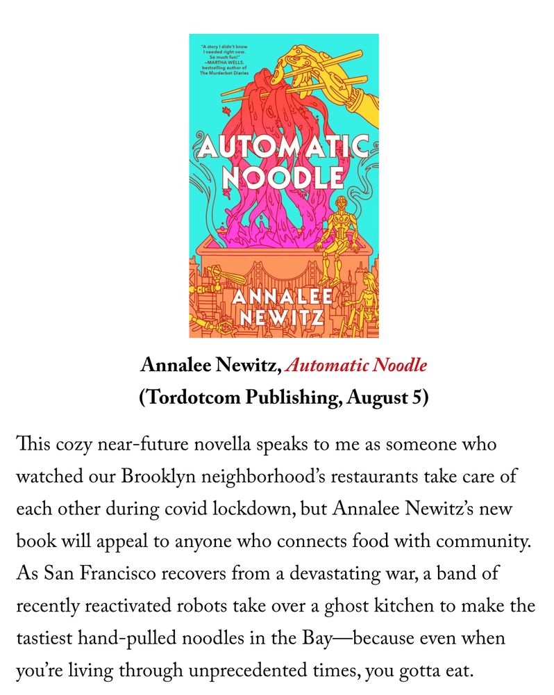 Annalee Newitz, Automatic Noodle
(Tordotcom Publishing, August 5)

This cozy near-future novella speaks to me as someone who watched our Brooklyn neighborhood’s restaurants take care of each other during covid lockdown, but Annalee Newitz’s new book will appeal to anyone who connects food with community. As San Francisco recovers from a devastating war, a band of recently reactivated robots take over a ghost kitchen to make the tastiest hand-pulled noodles in the Bay—because even when you’re living through unprecedented times, you gotta eat.