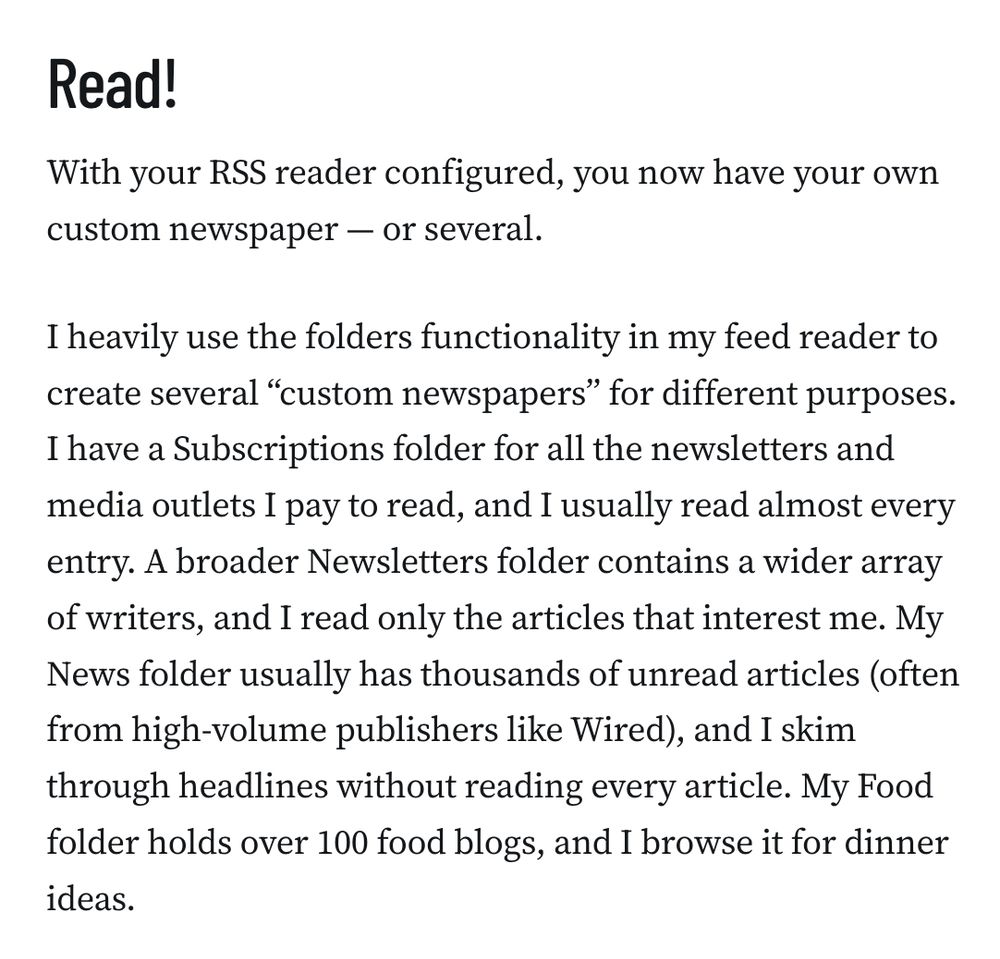 Read!
With your RSS reader configured, you now have your own custom newspaper — or several.

I heavily use the folders functionality in my feed reader to create several “custom newspapers” for different purposes. I have a Subscriptions folder for all the newsletters and media outlets I pay to read, and I usually read almost every entry. A broader Newsletters folder contains a wider array of writers, and I read only the articles that interest me. My News folder usually has thousands of unread articles (often from high-volume publishers like Wired), and I skim through headlines without reading every article. My Food folder holds over 100 food blogs, and I browse it for dinner ideas.
