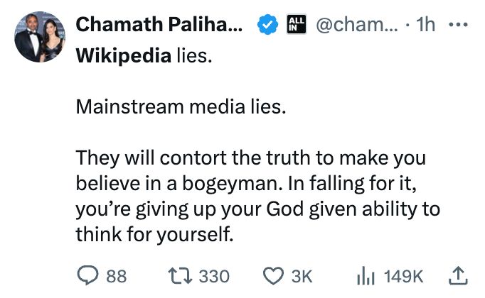 Chamath Palihapitiya

@chamath
·
2h
Wikipedia lies. 

Mainstream media lies. 

They will contort the truth to make you believe in a bogeyman. In falling for it, you’re giving up your God given ability to think for yourself.