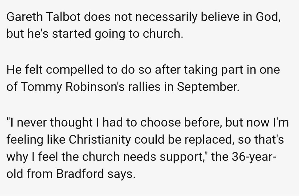 Gareth Talbot does not necessarily believe in God, but he's started going to church.

He felt compelled to do so after taking part in one of Tommy Robinson's rallies in September.

"I never thought I had to choose before, but now I'm feeling like Christianity could be replaced, so that's why I feel the church needs support," the 36-year-old from Bradford says.