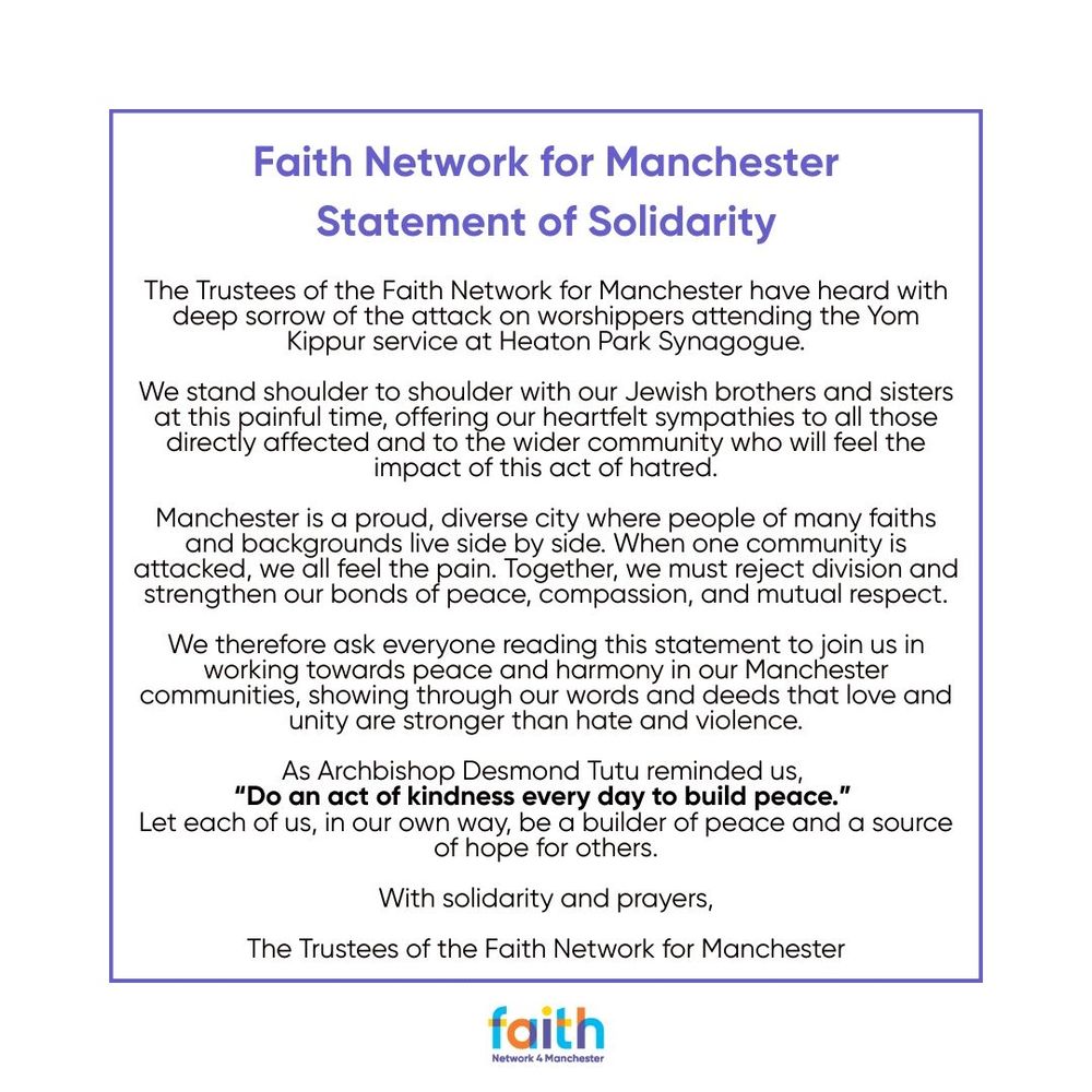 Faith Network for Manchester Statement of Solidarity

The Trustees of the Faith Network for Manchester have heard with deep sorrow of the attack on worshippers attending the Yom Kippur service at Heaton Park Synagogue.

We stand shoulder to shoulder with our Jewish brothers and sisters at this painful time, offering our heartfelt sympathies to all those directly affected and to the wider community who will feel the impact of this act of hatred.

Manchester is a proud, diverse city where people of many faiths and backgrounds live side by side. When one community is attacked, we all feel the pain. Together, we must reject division and strengthen our bonds of peace, compassion, and mutual respect.

We therefore ask everyone reading this statement to join us in working towards peace and harmony in our Manchester communities, showing through our words and deeds that love and unity are stronger than hate and violence.

As Archbishop Desmond Tutu reminded us, “Do an act of kindness every day to build peace.” Let each of us, in our own way, be a builder of peace and a source of hope for others.

With solidarity and prayers,
The Trustees of the Faith Network for Manchester