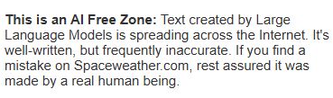 Simple black text on a white background which reads: This is an AI Free Zone: Text created by Large Language Models is spreading across the Internet. It's well-written, but frequently inaccurate. If you find a mistake on Spaceweather.com, rest assured it was made by a real human being.
