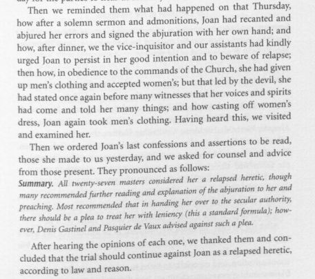 Screenshot of Daniel Hobbin's 2005 translation of the Trial of Joan of Arc, pdf linked later in the thread. The primary source reads: Then we reminded them what happened on that Thursday, how after a solemn sermon and admonitions, Joan had and recanted and abjured her errors and signed the abjuration with her own hand; and how, after dinner, we the vice-inquisitor and our assistants had kindly urged Joan to persist in her good intention and to beware of relapse; then how, in obedience to the commands of the Church, she had given up men's clothing and accepted women's; but that led by the devil, she had stated once again before many witnesses that her voices and spirits had come and told her many things; and how casting off women's dress, Joan again took men's clothing. Having heard this, we visited and examined her. Then we ordered Joan's last confessions and assertions to be read, those she made to us yesterday, and we asked for counsel and advice from those present. They pronounced as follows: Summary. All twenty-seven masters considered her a relapsed heretic, though many recommended further reading and explanation of the abjuration to her and preaching. Most recommended that in handing her over to the secular authority, there should be a plea to treat her with leniency (this a standard formula); however, Denis Gastinel and Pasquier de Vaux advised against such a plea. After hearing the opinions of each one, we thanked them and concluded that the trial should continue against Joan as a relapsed heretic, according to law and reason.