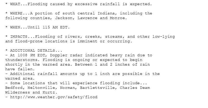* WHAT...Flooding caused by excessive rainfall is expected.

* WHERE...A portion of south central Indiana, including the
following counties, Jackson, Lawrence and Monroe.

* WHEN...Until 115 AM EDT.

* IMPACTS...Flooding of rivers, creeks, streams, and other low-lying
and flood-prone locations is imminent or occurring.

* ADDITIONAL DETAILS...
- At 1008 PM EDT, Doppler radar indicated heavy rain due to
thunderstorms. Flooding is ongoing or expected to begin
shortly in the warned area. Between 1 and 2 inches of rain
have fallen.
- Additional rainfall amounts up to 1 inch are possible in the
warned area.
- Some locations that will experience flooding include...
Bedford, Heltonville, Norman, Bartlettsville, Charles Deam
Wilderness and Kurtz.
- http://www.weather.gov/safety/flood