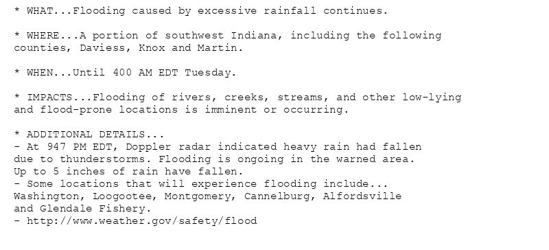 * WHAT...Flooding caused by excessive rainfall continues.

* WHERE...A portion of southwest Indiana, including the following
counties, Daviess, Knox and Martin.

* WHEN...Until 400 AM EDT Tuesday.

* IMPACTS...Flooding of rivers, creeks, streams, and other low-lying
and flood-prone locations is imminent or occurring.

* ADDITIONAL DETAILS...
- At 947 PM EDT, Doppler radar indicated heavy rain had fallen
due to thunderstorms. Flooding is ongoing in the warned area.
Up to 5 inches of rain have fallen.
- Some locations that will experience flooding include...
Washington, Loogootee, Montgomery, Cannelburg, Alfordsville
and Glendale Fishery.
- http://www.weather.gov/safety/flood