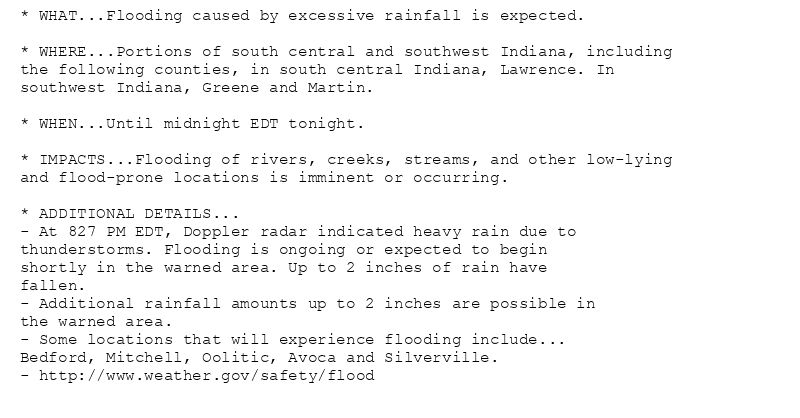 * WHAT...Flooding caused by excessive rainfall is expected.

* WHERE...Portions of south central and southwest Indiana, including
the following counties, in south central Indiana, Lawrence. In
southwest Indiana, Greene and Martin.

* WHEN...Until midnight EDT tonight.

* IMPACTS...Flooding of rivers, creeks, streams, and other low-lying
and flood-prone locations is imminent or occurring.

* ADDITIONAL DETAILS...
- At 827 PM EDT, Doppler radar indicated heavy rain due to
thunderstorms. Flooding is ongoing or expected to begin
shortly in the warned area. Up to 2 inches of rain have
fallen.
- Additional rainfall amounts up to 2 inches are possible in
the warned area.
- Some locations that will experience flooding include...
Bedford, Mitchell, Oolitic, Avoca and Silverville.
- http://www.weather.gov/safety/flood