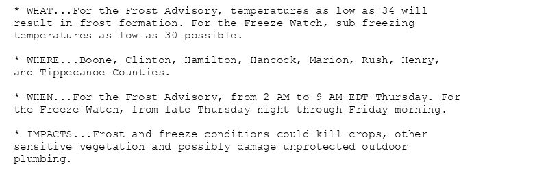 * WHAT...For the Frost Advisory, temperatures as low as 34 will
result in frost formation. For the Freeze Watch, sub-freezing
temperatures as low as 30 possible.

* WHERE...Boone, Clinton, Hamilton, Hancock, Marion, Rush, Henry,
and Tippecanoe Counties.

* WHEN...For the Frost Advisory, from 2 AM to 9 AM EDT Thursday. For
the Freeze Watch, from late Thursday night through Friday morning.

* IMPACTS...Frost and freeze conditions could kill crops, other
sensitive vegetation and possibly damage unprotected outdoor
plumbing.
