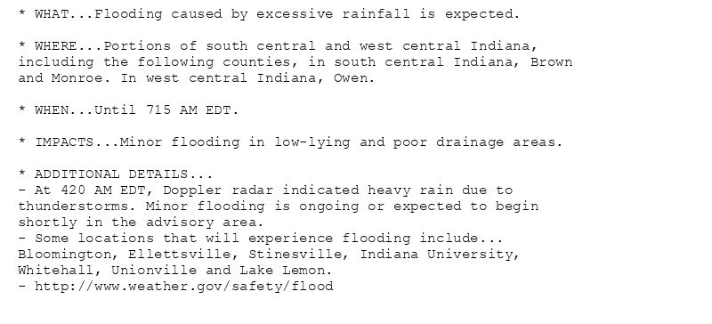 * WHAT...Flooding caused by excessive rainfall is expected.

* WHERE...Portions of south central and west central Indiana,
including the following counties, in south central Indiana, Brown
and Monroe. In west central Indiana, Owen.

* WHEN...Until 715 AM EDT.

* IMPACTS...Minor flooding in low-lying and poor drainage areas.

* ADDITIONAL DETAILS...
- At 420 AM EDT, Doppler radar indicated heavy rain due to
thunderstorms. Minor flooding is ongoing or expected to begin
shortly in the advisory area.
- Some locations that will experience flooding include...
Bloomington, Ellettsville, Stinesville, Indiana University,
Whitehall, Unionville and Lake Lemon.
- http://www.weather.gov/safety/flood