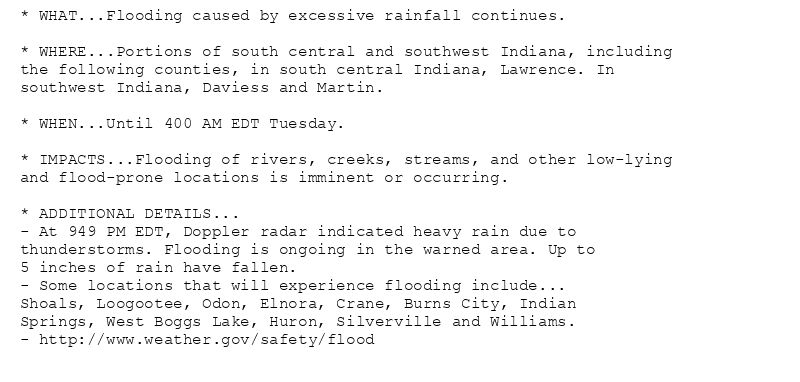 * WHAT...Flooding caused by excessive rainfall continues.

* WHERE...Portions of south central and southwest Indiana, including
the following counties, in south central Indiana, Lawrence. In
southwest Indiana, Daviess and Martin.

* WHEN...Until 400 AM EDT Tuesday.

* IMPACTS...Flooding of rivers, creeks, streams, and other low-lying
and flood-prone locations is imminent or occurring.

* ADDITIONAL DETAILS...
- At 949 PM EDT, Doppler radar indicated heavy rain due to
thunderstorms. Flooding is ongoing in the warned area. Up to
5 inches of rain have fallen.
- Some locations that will experience flooding include...
Shoals, Loogootee, Odon, Elnora, Crane, Burns City, Indian
Springs, West Boggs Lake, Huron, Silverville and Williams.
- http://www.weather.gov/safety/flood