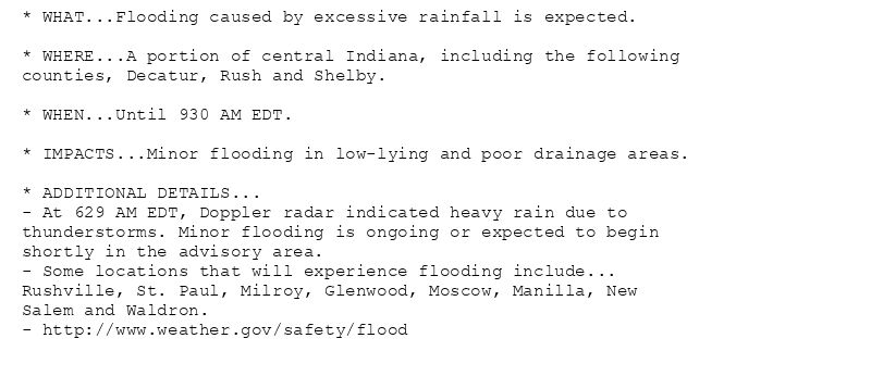 * WHAT...Flooding caused by excessive rainfall is expected.

* WHERE...A portion of central Indiana, including the following
counties, Decatur, Rush and Shelby.

* WHEN...Until 930 AM EDT.

* IMPACTS...Minor flooding in low-lying and poor drainage areas.

* ADDITIONAL DETAILS...
- At 629 AM EDT, Doppler radar indicated heavy rain due to
thunderstorms. Minor flooding is ongoing or expected to begin
shortly in the advisory area.
- Some locations that will experience flooding include...
Rushville, St. Paul, Milroy, Glenwood, Moscow, Manilla, New
Salem and Waldron.
- http://www.weather.gov/safety/flood