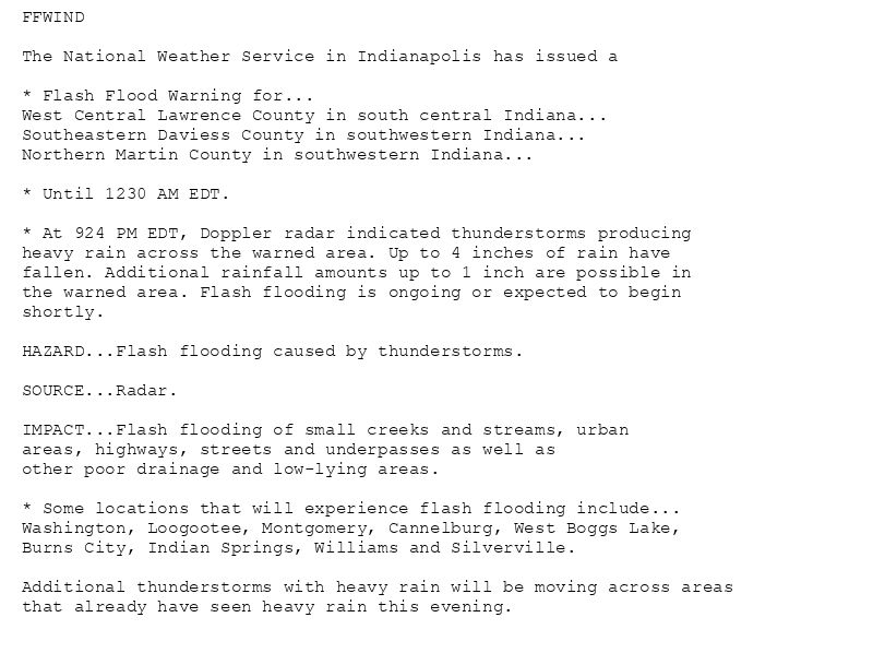 FFWIND

The National Weather Service in Indianapolis has issued a

* Flash Flood Warning for...
West Central Lawrence County in south central Indiana...
Southeastern Daviess County in southwestern Indiana...
Northern Martin County in southwestern Indiana...

* Until 1230 AM EDT.

* At 924 PM EDT, Doppler radar indicated thunderstorms producing
heavy rain across the warned area. Up to 4 inches of rain have
fallen. Additional rainfall amounts up to 1 inch are possible in
the warned area. Flash flooding is ongoing or expected to begin
shortly.

HAZARD...Flash flooding caused by thunderstorms.

SOURCE...Radar.

IMPACT...Flash flooding of small creeks and streams, urban
areas, highways, streets and underpasses as well as
other poor drainage and low-lying areas.

* Some locations that will experience flash flooding include...
Washington, Loogootee, Montgomery, Cannelburg, West Boggs Lake,
Burns City, Indian Springs, Williams and Silverville.

Additional thunderstorms with heavy rain will be moving across areas
that already have seen heavy rain this evening.