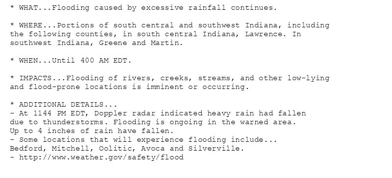 * WHAT...Flooding caused by excessive rainfall continues.

* WHERE...Portions of south central and southwest Indiana, including
the following counties, in south central Indiana, Lawrence. In
southwest Indiana, Greene and Martin.

* WHEN...Until 400 AM EDT.

* IMPACTS...Flooding of rivers, creeks, streams, and other low-lying
and flood-prone locations is imminent or occurring.

* ADDITIONAL DETAILS...
- At 1144 PM EDT, Doppler radar indicated heavy rain had fallen
due to thunderstorms. Flooding is ongoing in the warned area.
Up to 4 inches of rain have fallen.
- Some locations that will experience flooding include...
Bedford, Mitchell, Oolitic, Avoca and Silverville.
- http://www.weather.gov/safety/flood