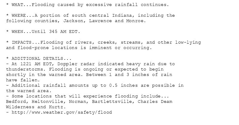 * WHAT...Flooding caused by excessive rainfall continues.

* WHERE...A portion of south central Indiana, including the
following counties, Jackson, Lawrence and Monroe.

* WHEN...Until 345 AM EDT.

* IMPACTS...Flooding of rivers, creeks, streams, and other low-lying
and flood-prone locations is imminent or occurring.

* ADDITIONAL DETAILS...
- At 1221 AM EDT, Doppler radar indicated heavy rain due to
thunderstorms. Flooding is ongoing or expected to begin
shortly in the warned area. Between 1 and 3 inches of rain
have fallen.
- Additional rainfall amounts up to 0.5 inches are possible in
the warned area.
- Some locations that will experience flooding include...
Bedford, Heltonville, Norman, Bartlettsville, Charles Deam
Wilderness and Kurtz.
- http://www.weather.gov/safety/flood