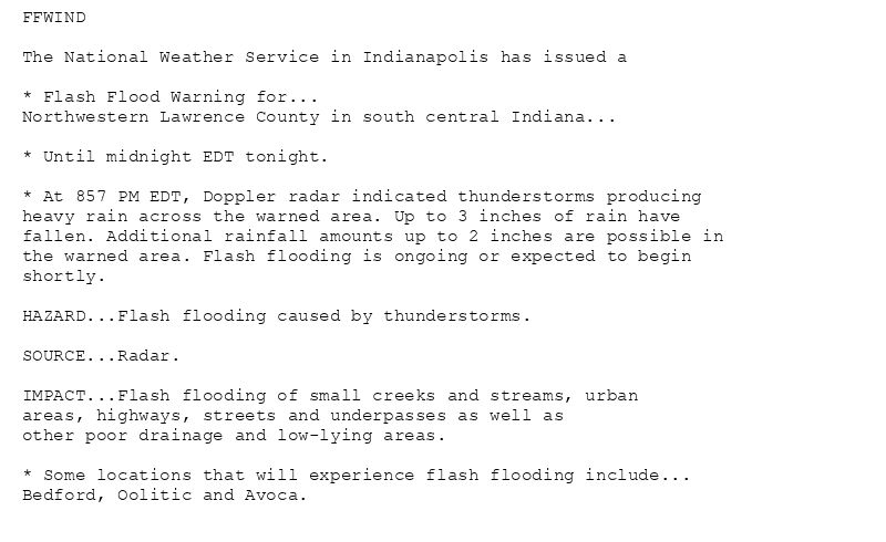 FFWIND

The National Weather Service in Indianapolis has issued a

* Flash Flood Warning for...
Northwestern Lawrence County in south central Indiana...

* Until midnight EDT tonight.

* At 857 PM EDT, Doppler radar indicated thunderstorms producing
heavy rain across the warned area. Up to 3 inches of rain have
fallen. Additional rainfall amounts up to 2 inches are possible in
the warned area. Flash flooding is ongoing or expected to begin
shortly.

HAZARD...Flash flooding caused by thunderstorms.

SOURCE...Radar.

IMPACT...Flash flooding of small creeks and streams, urban
areas, highways, streets and underpasses as well as
other poor drainage and low-lying areas.

* Some locations that will experience flash flooding include...
Bedford, Oolitic and Avoca.