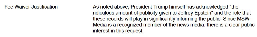 Fee Waiver Justification 	As noted above, President Trump himself has acknowledged "the ridiculous amount of publicity given to Jeffrey Epstein" and the role that these records will play in significantly informing the public. Since MSW Media is a recognized member of the news media, there is a clear public interest in this request.