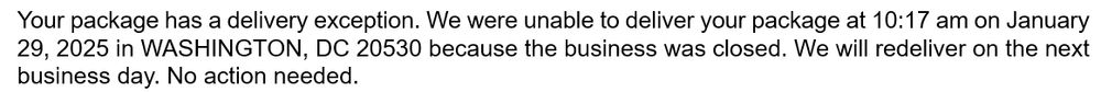 Your package has a delivery exception. We were unable to deliver your package at 10:17 am on January 29, 2025 in WASHINGTON, DC 20530 because the business was closed. We will redeliver on the next business day. No action needed.