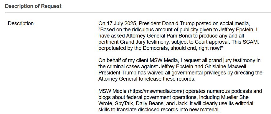  Description of Requestexpand_more
	
DescriptionRequired 	On 17 July 2025, President Donald Trump posted on social media, "Based on the ridiculous amount of publicity given to Jeffrey Epstein, I have asked Attorney General Pam Bondi to produce any and all pertinent Grand Jury testimony, subject to Court approval. This SCAM, perpetuated by the Democrats, should end, right now!"

On behalf of my client MSW Media, I request all grand jury testimony in the criminal cases against Jeffrey Epstein and Ghislaine Maxwell. President Trump has waived all governmental privileges by directing the Attorney General to release these records.

MSW Media (https://mswmedia.com/) operates numerous podcasts and biogs about federal government operations, including Mueller She Wrote, SpyTalk, Daily Beans, and Jack. It will clearly use its editorial skills to translate disclosed records into new material.