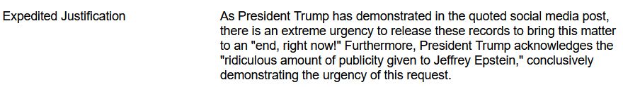 Expedited Justification 	As President Trump has demonstrated in the quoted social media post, there is an extreme urgency to release these records to bring this matter to an "end, right now!" Furthermore, President Trump acknowledges the "ridiculous amount of publicity given to Jeffrey Epstein," conclusively demonstrating the urgency of this request.