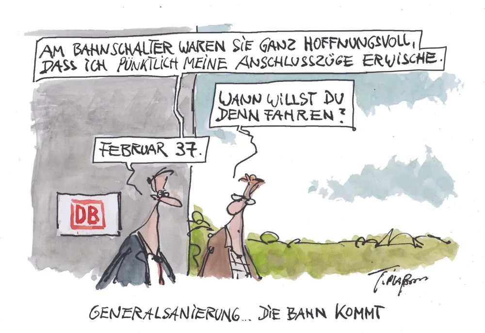 Am Bahnhof unterhalten sich 2 Männer.
1.: Am Bahnschalter waren sie ganz hoffnungsvoll, dass ich pünktlich meine Anschlusszüge erwische.
2.: Wann willst Du denn fahren?
1.: Februar 37.
Bildunterschrift: Generalsanierung ... die Bahn kommt