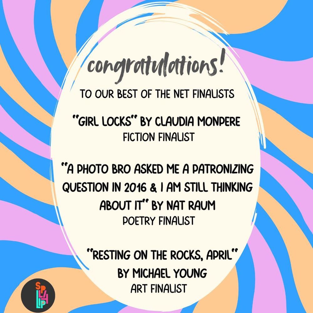 congratulations!
to our best of the net finalists

"Girl Locks" by Claudia Monpere
Fiction Finalist

"A Photo Bro Asked Me a Patronizing Question in 2016 & I Am Still Thinking About it" by Nat Raum
Poetry Finalist

"Resting on the Rocks, April" by Michael Young
Art Finalist