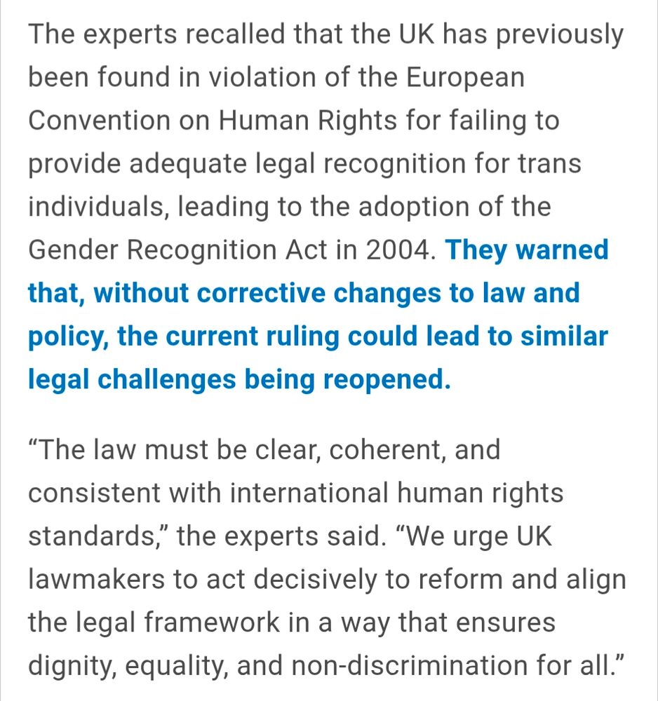The experts recalled that the UK has previously been found in violation of the European Convention on Human Rights for failing to provide adequate legal recognition for trans individuals, leading to the adoption of the Gender Recognition Act in 2004. They warned that, without corrective changes to law and policy, the current ruling could lead to similar legal challenges being reopened.

“The law must be clear, coherent, and consistent with international human rights standards,” the experts said. “We urge UK lawmakers to act decisively to reform and align the legal framework in a way that ensures dignity, equality, and non-discrimination for all.”